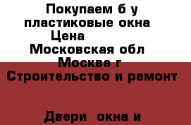 Покупаем б/у пластиковые окна › Цена ­ 1 000 - Московская обл., Москва г. Строительство и ремонт » Двери, окна и перегородки   